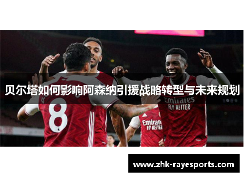 贝尔塔如何影响阿森纳引援战略转型与未来规划 贝尔塔如何影响阿森纳引援战略转型与未来规划