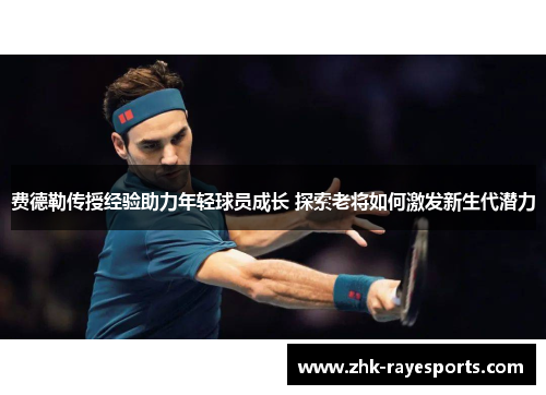 费德勒传授经验助力年轻球员成长 探索老将如何激发新生代潜力 费德勒传授经验助力年轻球员成长 探索老将如何激发新生代潜力