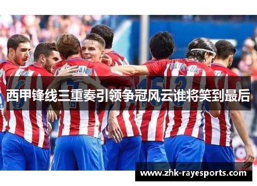 西甲锋线三重奏引领争冠风云谁将笑到最后