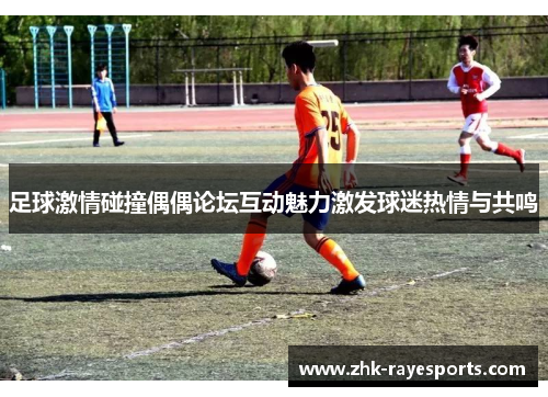 足球激情碰撞偶偶论坛互动魅力激发球迷热情与共鸣