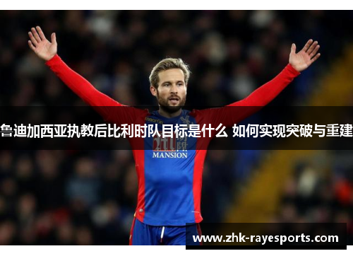 鲁迪加西亚执教后比利时队目标是什么 如何实现突破与重建 鲁迪加西亚执教后比利时队目标是什么 如何实现突破与重建